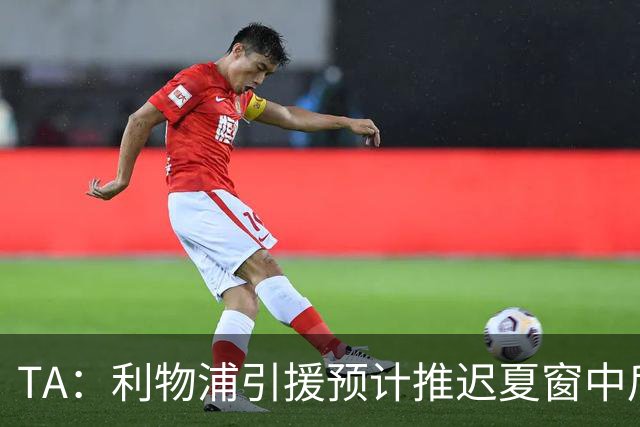 TA：利物浦引援预计推迟夏窗中后期 努涅斯和萨拉赫都不可能回归